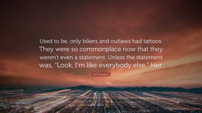 Karin Slaughter Quote: “Used to be, only bikers and outlaws had tattoos. They were so commonplace now that they weren’t even a statement. Unless the statement was, “Look, I’m like everybody else.” Her.”