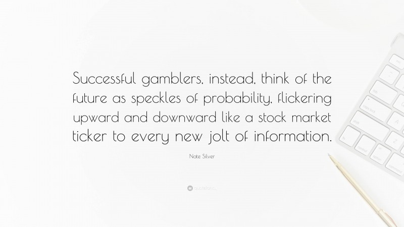 Nate Silver Quote: “Successful gamblers, instead, think of the future as speckles of probability, flickering upward and downward like a stock market ticker to every new jolt of information.”