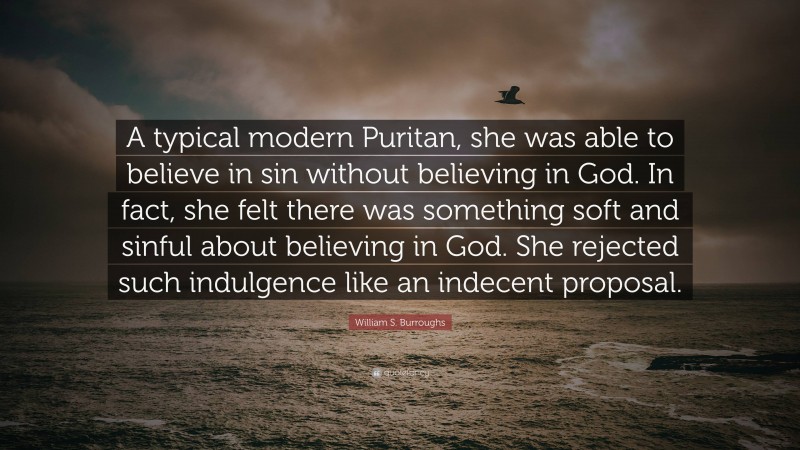 William S. Burroughs Quote: “A typical modern Puritan, she was able to believe in sin without believing in God. In fact, she felt there was something soft and sinful about believing in God. She rejected such indulgence like an indecent proposal.”