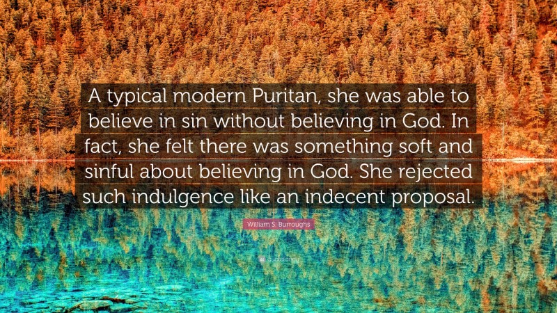 William S. Burroughs Quote: “A typical modern Puritan, she was able to believe in sin without believing in God. In fact, she felt there was something soft and sinful about believing in God. She rejected such indulgence like an indecent proposal.”