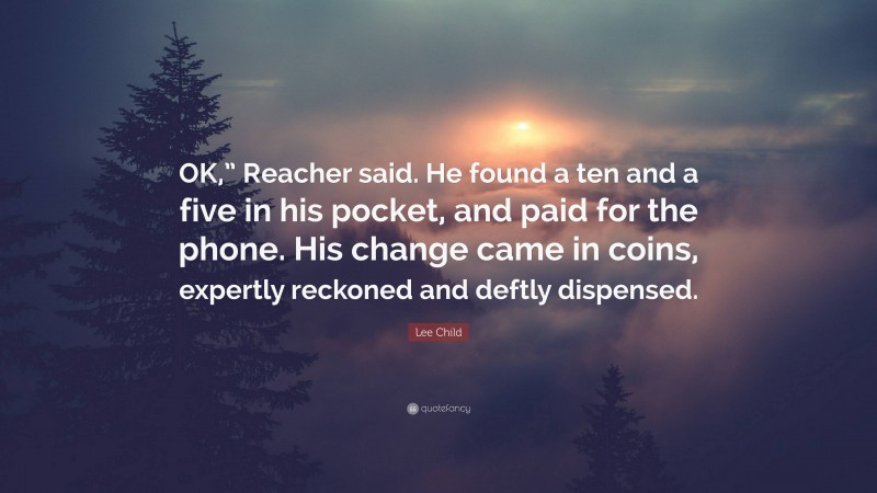 Lee Child Quote: “OK,” Reacher said. He found a ten and a five in his pocket, and paid for the phone. His change came in coins, expertly reckoned and deftly dispensed.”