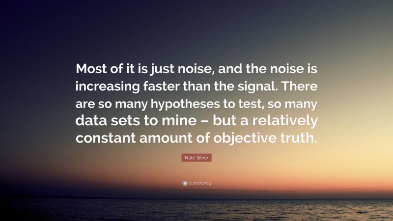 Nate Silver Quote: “Most of it is just noise, and the noise is increasing faster than the signal. There are so many hypotheses to test, so many data sets to mine – but a relatively constant amount of objective truth.”