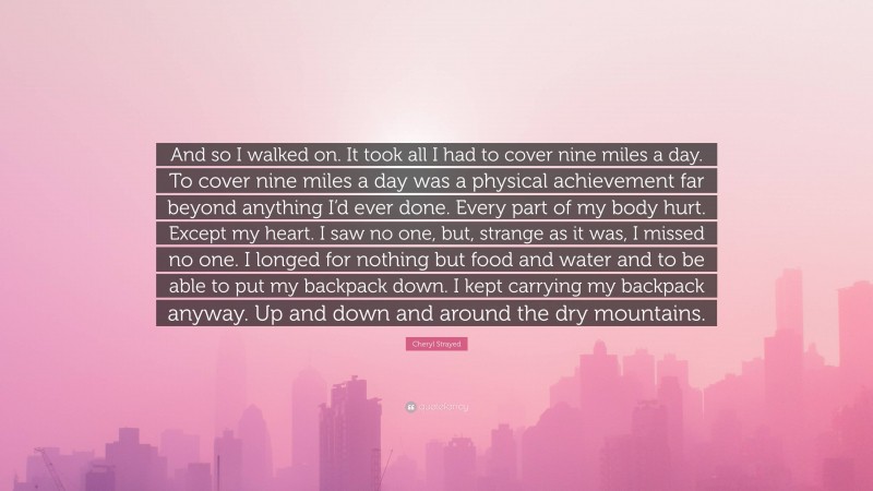 Cheryl Strayed Quote: “And so I walked on. It took all I had to cover nine miles a day. To cover nine miles a day was a physical achievement far beyond anything I’d ever done. Every part of my body hurt. Except my heart. I saw no one, but, strange as it was, I missed no one. I longed for nothing but food and water and to be able to put my backpack down. I kept carrying my backpack anyway. Up and down and around the dry mountains.”