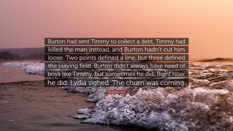 James S.A. Corey Quote: “Burton had sent Timmy to collect a debt, Timmy had killed the man instead, and Burton hadn’t cut him loose. Two points defined a line, but three defined the playing field. Burton didn’t always have need of boys like Timmy, but sometimes he did. Right now, he did. Lydia sighed. The churn was coming.”