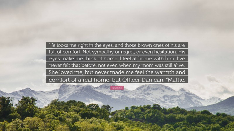 Apryl Baker Quote: “He looks me right in the eyes, and those brown ones of his are full of comfort. Not sympathy or regret, or even hesitation. His eyes make me think of home. I feel at home with him. I’ve never felt that before, not even when my mom was still alive. She loved me, but never made me feel the warmth and comfort of a real home, but Officer Dan can. “Mattie.”