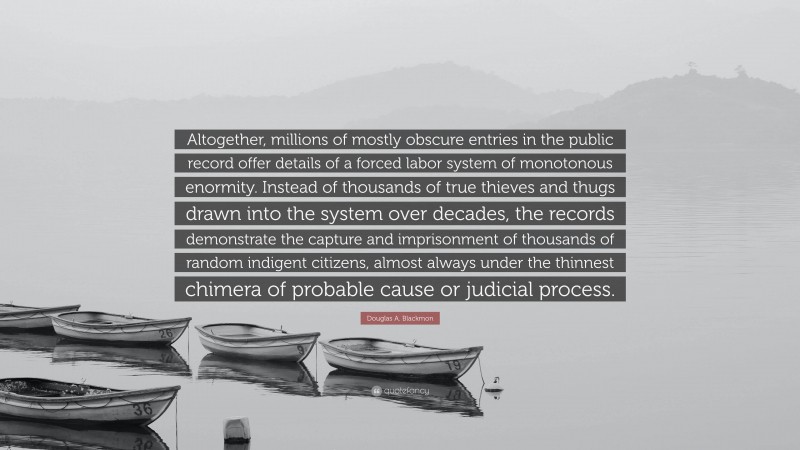 Douglas A. Blackmon Quote: “Altogether, millions of mostly obscure entries in the public record offer details of a forced labor system of monotonous enormity. Instead of thousands of true thieves and thugs drawn into the system over decades, the records demonstrate the capture and imprisonment of thousands of random indigent citizens, almost always under the thinnest chimera of probable cause or judicial process.”