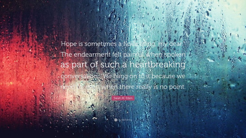 Sarah M. Eden Quote: “Hope is sometimes a fickle thing, my dear.” The endearment felt painful when spoken as part of such a heartbreaking conversation. “We hang on to it because we need to, even when there really is no point.”