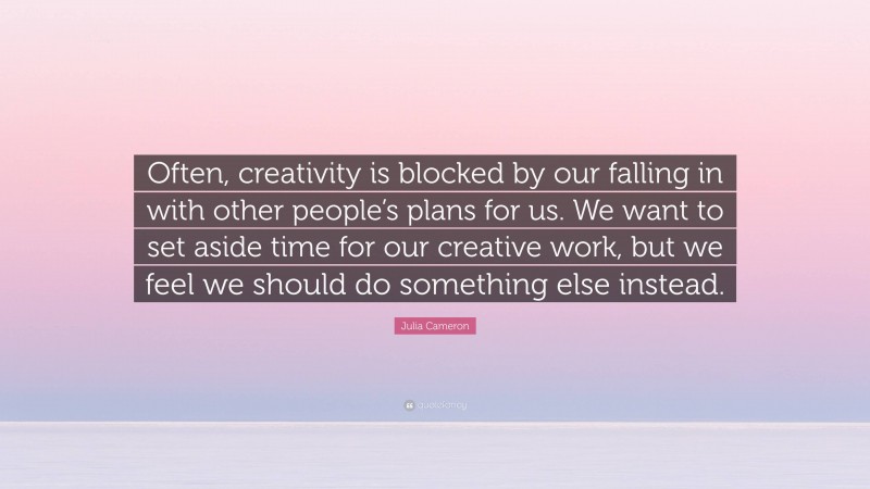 Julia Cameron Quote: “Often, creativity is blocked by our falling in with other people’s plans for us. We want to set aside time for our creative work, but we feel we should do something else instead.”
