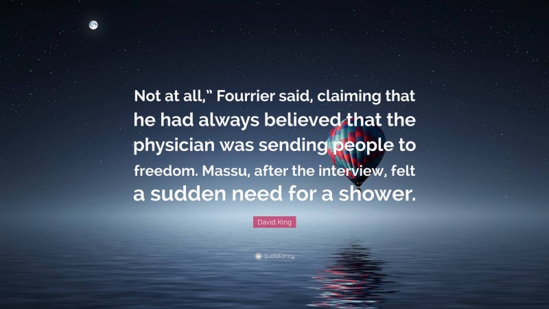David King Quote: “Not at all,” Fourrier said, claiming that he had always believed that the physician was sending people to freedom. Massu, after the interview, felt a sudden need for a shower.”