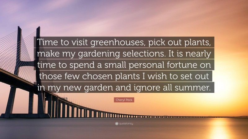Cheryl Peck Quote: “Time to visit greenhouses, pick out plants, make my gardening selections. It is nearly time to spend a small personal fortune on those few chosen plants I wish to set out in my new garden and ignore all summer.”