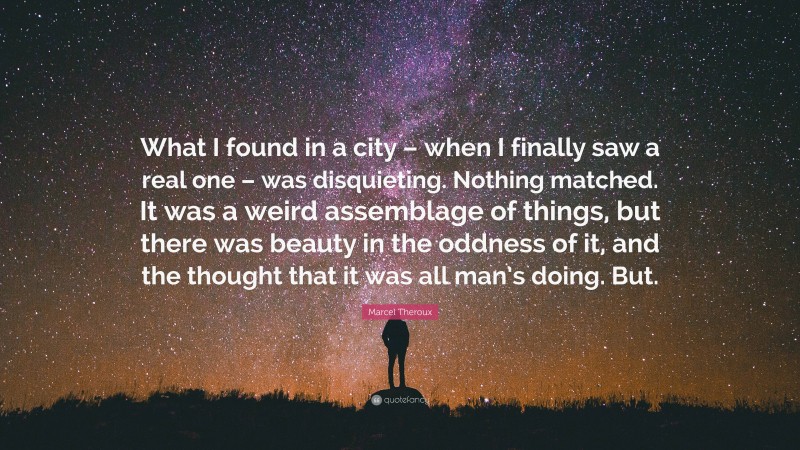 Marcel Theroux Quote: “What I found in a city – when I finally saw a real one – was disquieting. Nothing matched. It was a weird assemblage of things, but there was beauty in the oddness of it, and the thought that it was all man’s doing. But.”