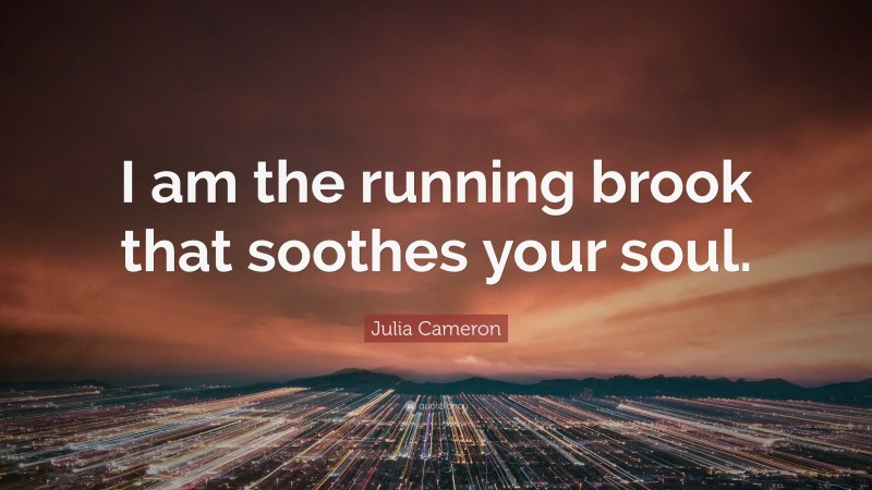 Julia Cameron Quote: “I am the running brook that soothes your soul.”