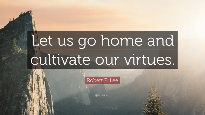 Robert E. Lee Quote: “Let us go home and cultivate our virtues.”