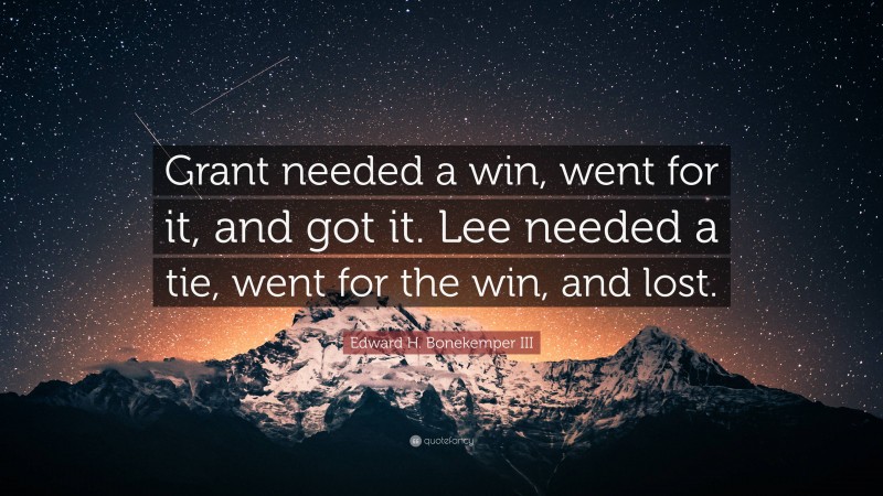 Edward H. Bonekemper III Quote: “Grant needed a win, went for it, and got it. Lee needed a tie, went for the win, and lost.”