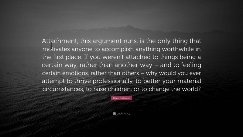 Oliver Burkeman Quote: “Attachment, this argument runs, is the only thing that motivates anyone to accomplish anything worthwhile in the first place. If you weren’t attached to things being a certain way, rather than another way – and to feeling certain emotions, rather than others – why would you ever attempt to thrive professionally, to better your material circumstances, to raise children, or to change the world?”