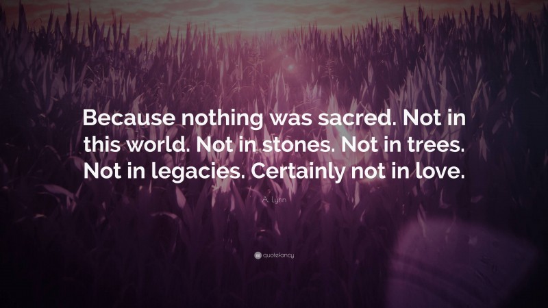 A. Lynn Quote: “Because nothing was sacred. Not in this world. Not in stones. Not in trees. Not in legacies. Certainly not in love.”