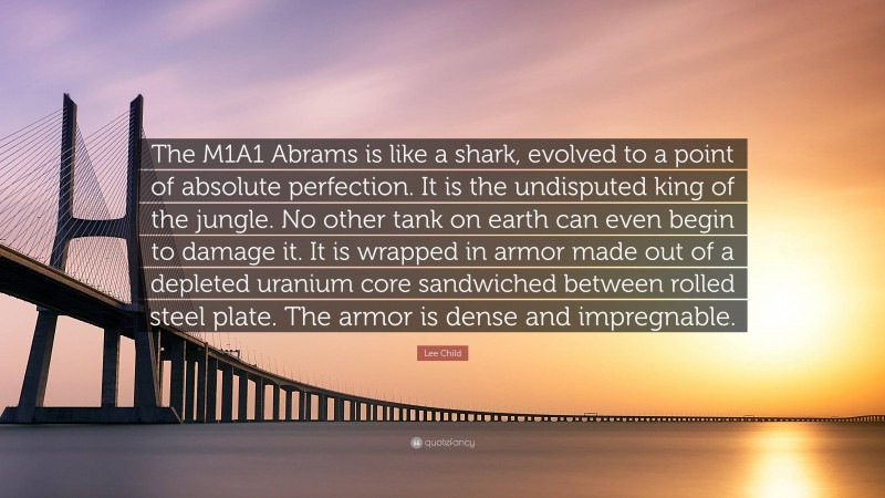 Lee Child Quote: “The M1A1 Abrams is like a shark, evolved to a point of absolute perfection. It is the undisputed king of the jungle. No other tank on earth can even begin to damage it. It is wrapped in armor made out of a depleted uranium core sandwiched between rolled steel plate. The armor is dense and impregnable.”