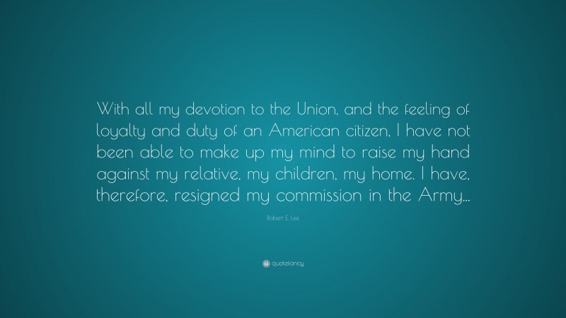 Robert E. Lee Quote: “With all my devotion to the Union, and the feeling of loyalty and duty of an American citizen, I have not been able to make up my mind to raise my hand against my relative, my children, my home. I have, therefore, resigned my commission in the Army...”