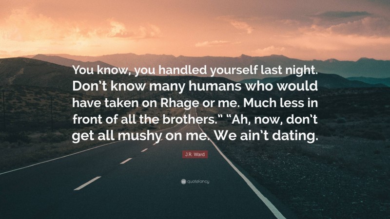 J.R. Ward Quote: “You know, you handled yourself last night. Don’t know many humans who would have taken on Rhage or me. Much less in front of all the brothers.” “Ah, now, don’t get all mushy on me. We ain’t dating.”