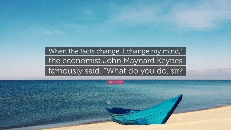 Nate Silver Quote: “When the facts change, I change my mind,” the economist John Maynard Keynes famously said. “What do you do, sir?”