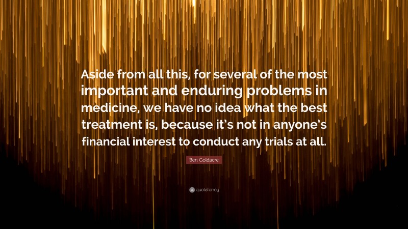 Ben Goldacre Quote: “Aside from all this, for several of the most important and enduring problems in medicine, we have no idea what the best treatment is, because it’s not in anyone’s financial interest to conduct any trials at all.”