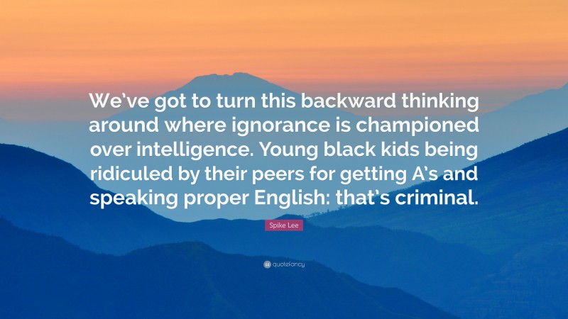 Spike Lee Quote: “We’ve got to turn this backward thinking around where ignorance is championed over intelligence. Young black kids being ridiculed by their peers for getting A’s and speaking proper English: that’s criminal.”