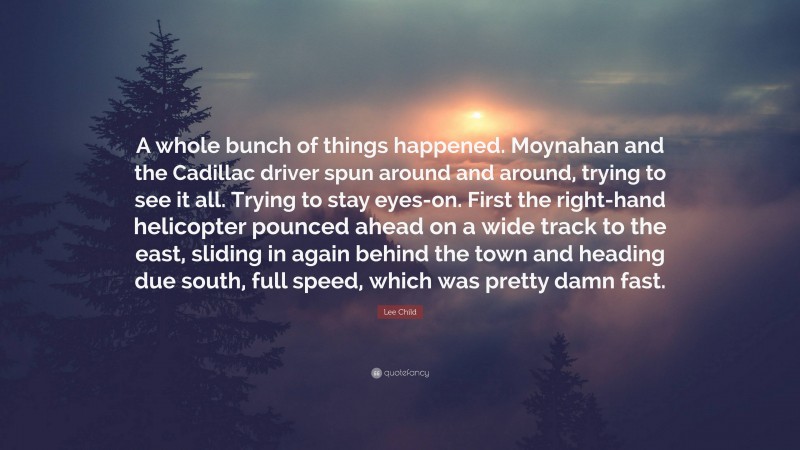 Lee Child Quote: “A whole bunch of things happened. Moynahan and the Cadillac driver spun around and around, trying to see it all. Trying to stay eyes-on. First the right-hand helicopter pounced ahead on a wide track to the east, sliding in again behind the town and heading due south, full speed, which was pretty damn fast.”