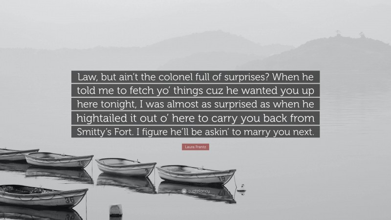 Laura Frantz Quote: “Law, but ain’t the colonel full of surprises? When he told me to fetch yo’ things cuz he wanted you up here tonight, I was almost as surprised as when he hightailed it out o’ here to carry you back from Smitty’s Fort. I figure he’ll be askin’ to marry you next.”