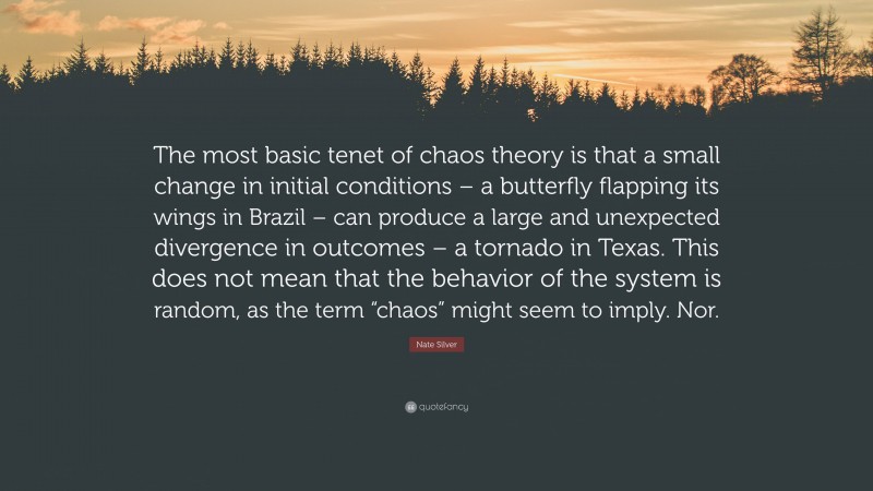 Nate Silver Quote: “The most basic tenet of chaos theory is that a small change in initial conditions – a butterfly flapping its wings in Brazil – can produce a large and unexpected divergence in outcomes – a tornado in Texas. This does not mean that the behavior of the system is random, as the term “chaos” might seem to imply. Nor.”