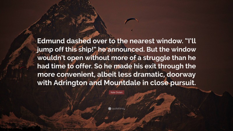 Kate Dolan Quote: “Edmund dashed over to the nearest window. “I’ll jump off this ship!” he announced. But the window wouldn’t open without more of a struggle than he had time to offer. So he made his exit through the more convenient, albeit less dramatic, doorway with Adrington and Mountdale in close pursuit.”