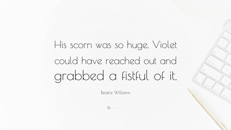 Beatriz Williams Quote: “His scorn was so huge, Violet could have reached out and grabbed a fistful of it.”
