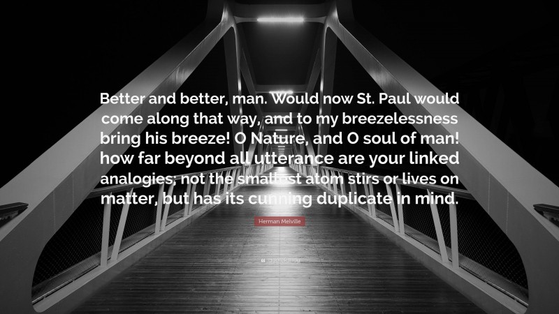 Herman Melville Quote: “Better and better, man. Would now St. Paul would come along that way, and to my breezelessness bring his breeze! O Nature, and O soul of man! how far beyond all utterance are your linked analogies; not the smallest atom stirs or lives on matter, but has its cunning duplicate in mind.”