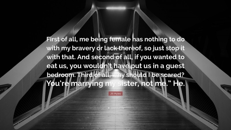 Jill Myles Quote: “First of all, me being female has nothing to do with my bravery or lack thereof, so just stop it with that. And second of all, if you wanted to eat us, you wouldn’t have put us in a guest bedroom. Third of all, why should I be scared? You’re marrying my sister, not me.” He.”