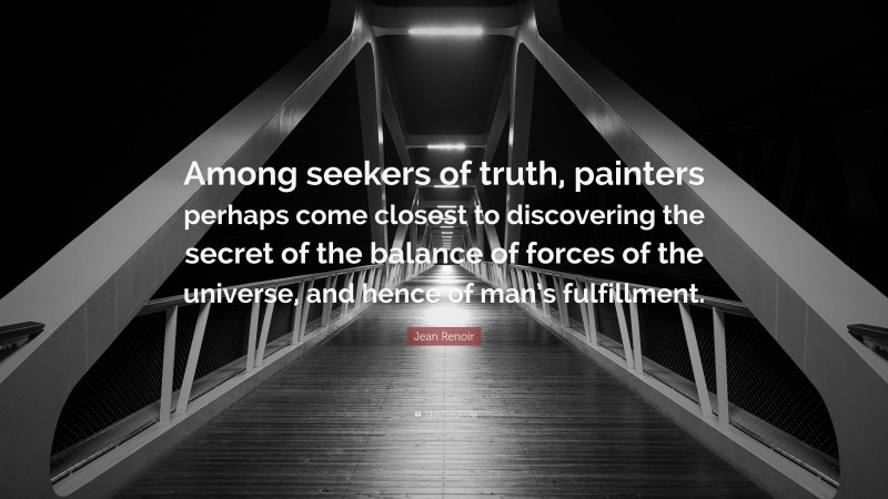 Jean Renoir Quote: “Among seekers of truth, painters perhaps come closest to discovering the secret of the balance of forces of the universe, and hence of man’s fulfillment.”