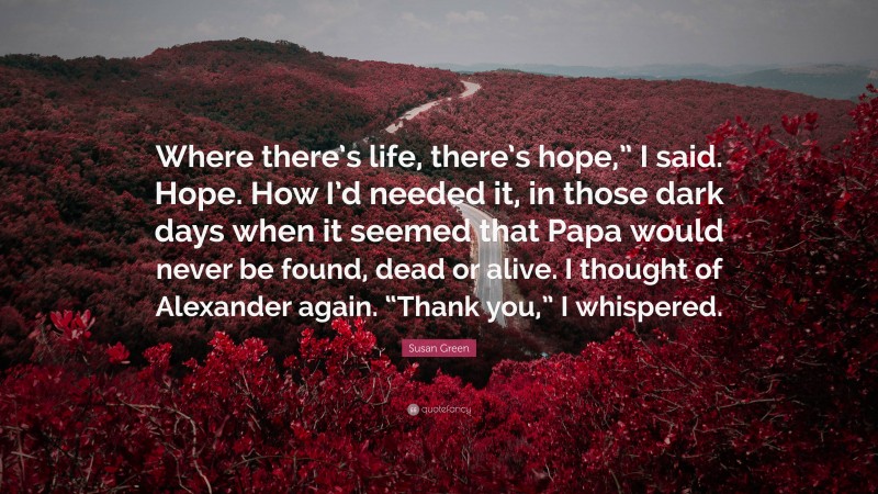 Susan Green Quote: “Where there’s life, there’s hope,” I said. Hope. How I’d needed it, in those dark days when it seemed that Papa would never be found, dead or alive. I thought of Alexander again. “Thank you,” I whispered.”