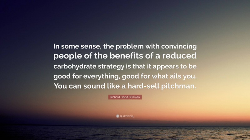Richard David Feinman Quote: “In some sense, the problem with convincing people of the benefits of a reduced carbohydrate strategy is that it appears to be good for everything, good for what ails you. You can sound like a hard-sell pitchman.”