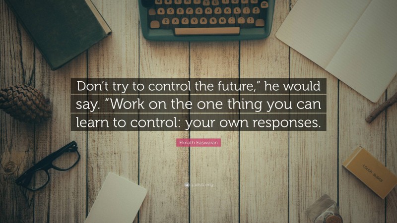 Eknath Easwaran Quote: “Don’t try to control the future,” he would say. “Work on the one thing you can learn to control: your own responses.”