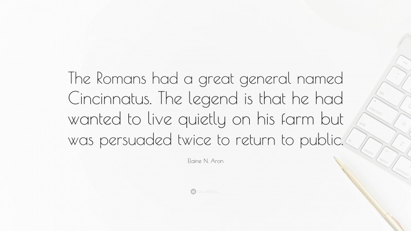 Elaine N. Aron Quote: “The Romans had a great general named Cincinnatus. The legend is that he had wanted to live quietly on his farm but was persuaded twice to return to public.”