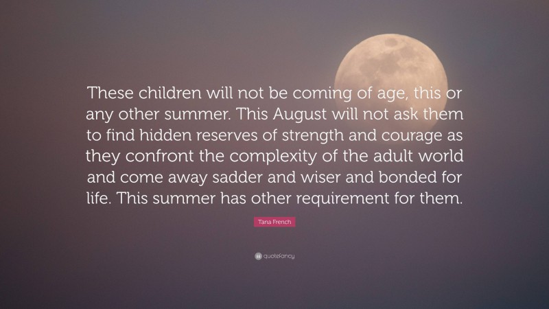 Tana French Quote: “These children will not be coming of age, this or any other summer. This August will not ask them to find hidden reserves of strength and courage as they confront the complexity of the adult world and come away sadder and wiser and bonded for life. This summer has other requirement for them.”