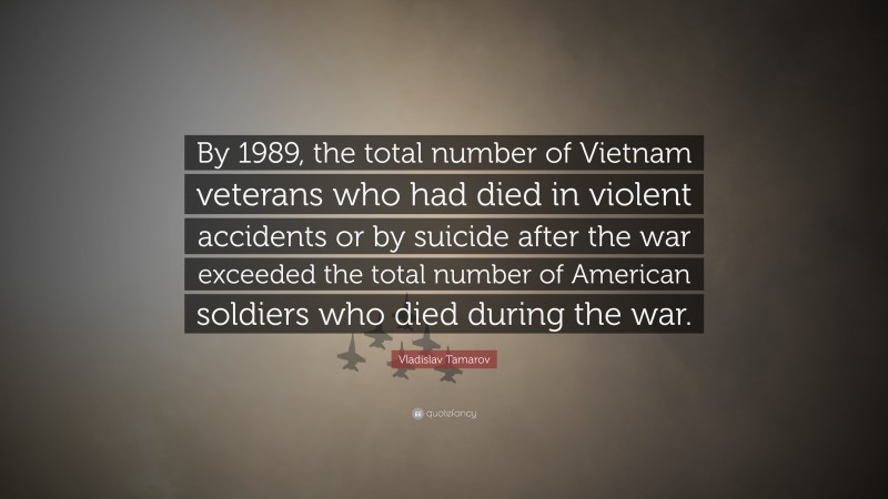 Vladislav Tamarov Quote: “By 1989, the total number of Vietnam veterans who had died in violent accidents or by suicide after the war exceeded the total number of American soldiers who died during the war.”