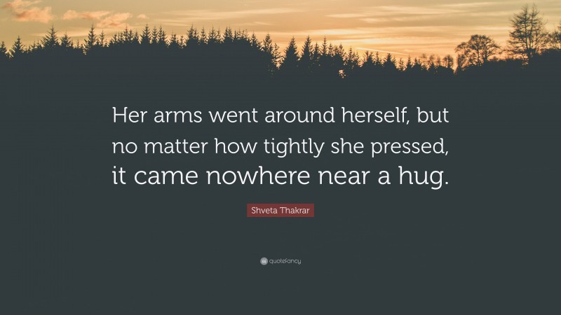 Shveta Thakrar Quote: “Her arms went around herself, but no matter how tightly she pressed, it came nowhere near a hug.”