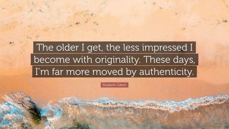 Elizabeth Gilbert Quote: “The older I get, the less impressed I become with originality. These days, I’m far more moved by authenticity.”