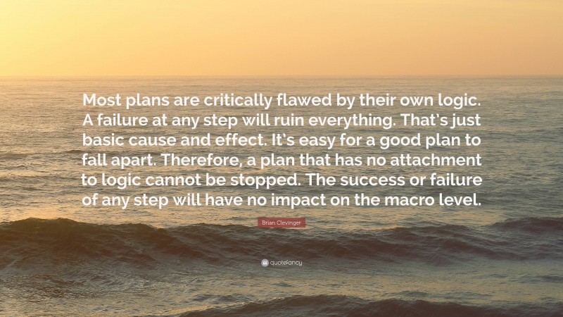 Brian Clevinger Quote: “Most plans are critically flawed by their own logic. A failure at any step will ruin everything. That’s just basic cause and effect. It’s easy for a good plan to fall apart. Therefore, a plan that has no attachment to logic cannot be stopped. The success or failure of any step will have no impact on the macro level.”