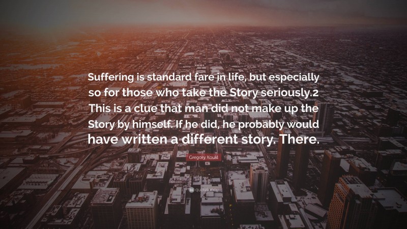 Gregory Koukl Quote: “Suffering is standard fare in life, but especially so for those who take the Story seriously.2 This is a clue that man did not make up the Story by himself. If he did, he probably would have written a different story. There.”