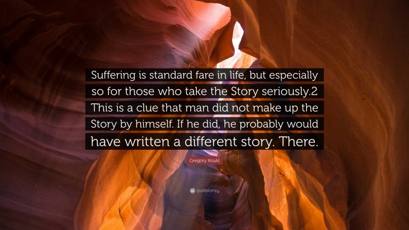 Gregory Koukl Quote: “Suffering is standard fare in life, but especially so for those who take the Story seriously.2 This is a clue that man did not make up the Story by himself. If he did, he probably would have written a different story. There.”