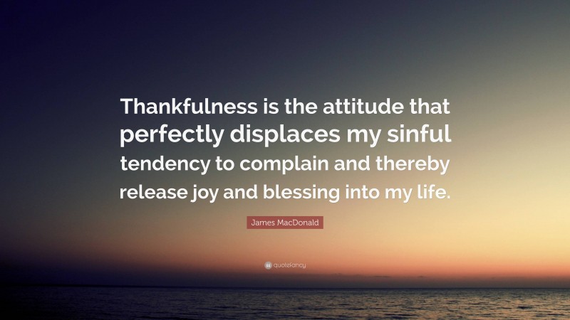 James MacDonald Quote: “Thankfulness is the attitude that perfectly displaces my sinful tendency to complain and thereby release joy and blessing into my life.”