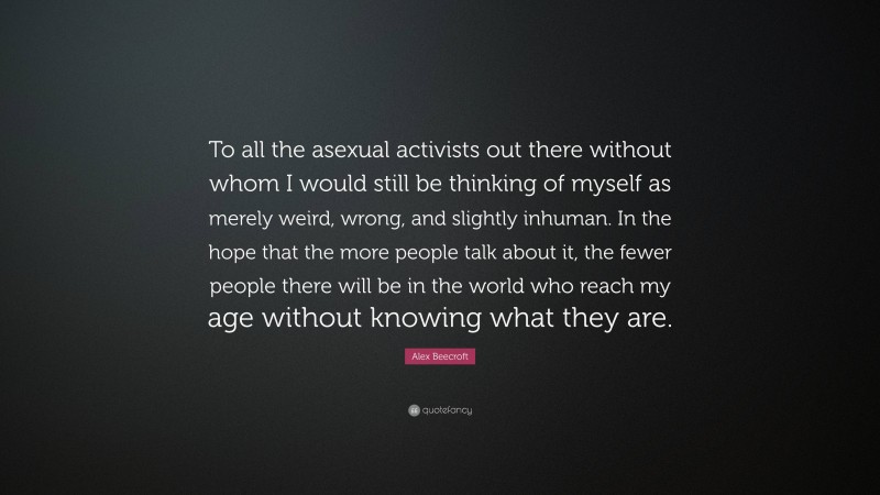 Alex Beecroft Quote: “To all the asexual activists out there without whom I would still be thinking of myself as merely weird, wrong, and slightly inhuman. In the hope that the more people talk about it, the fewer people there will be in the world who reach my age without knowing what they are.”