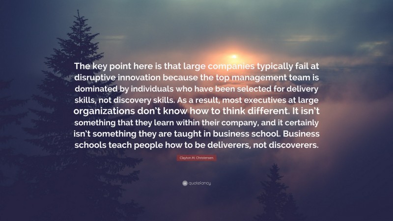 Clayton M. Christensen Quote: “The key point here is that large companies typically fail at disruptive innovation because the top management team is dominated by individuals who have been selected for delivery skills, not discovery skills. As a result, most executives at large organizations don’t know how to think different. It isn’t something that they learn within their company, and it certainly isn’t something they are taught in business school. Business schools teach people how to be deliverers, not discoverers.”