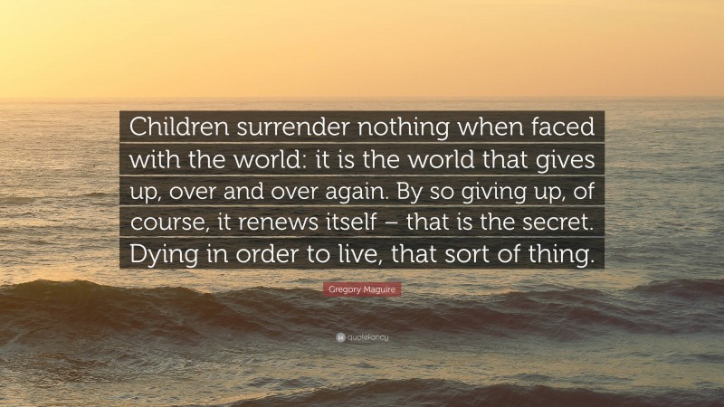 Gregory Maguire Quote: “Children surrender nothing when faced with the world: it is the world that gives up, over and over again. By so giving up, of course, it renews itself – that is the secret. Dying in order to live, that sort of thing.”