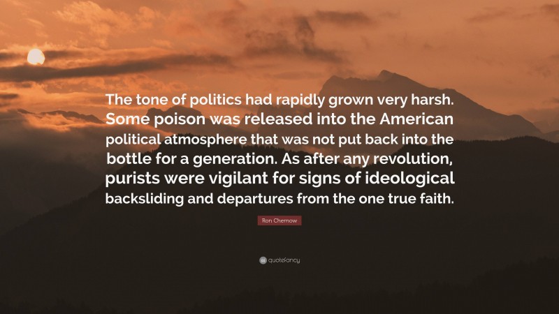 Ron Chernow Quote: “The tone of politics had rapidly grown very harsh. Some poison was released into the American political atmosphere that was not put back into the bottle for a generation. As after any revolution, purists were vigilant for signs of ideological backsliding and departures from the one true faith.”